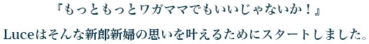『もっともっとワガママでもいいじゃないか!』 Luceはそんな新郎新婦の思いを叶えるためにスタートしました。